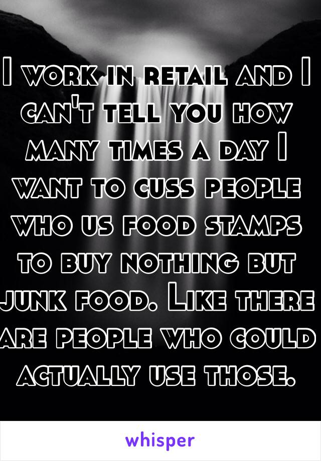 I work in retail and I can't tell you how many times a day I want to cuss people who us food stamps to buy nothing but junk food. Like there are people who could actually use those. 