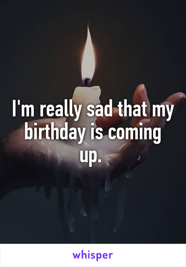 I'm really sad that my birthday is coming up. 