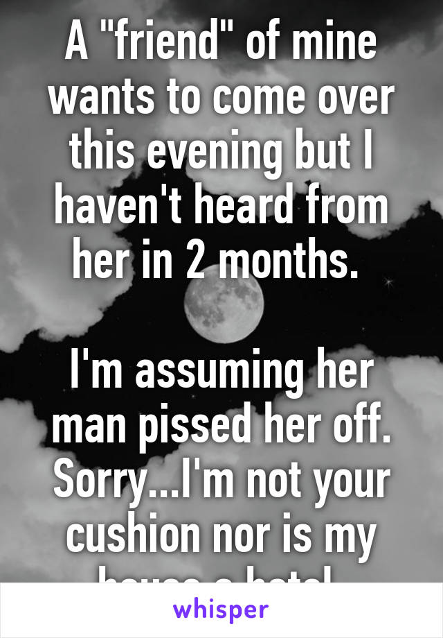 A "friend" of mine wants to come over this evening but I haven't heard from her in 2 months. 

I'm assuming her man pissed her off.
Sorry...I'm not your cushion nor is my house a hotel.