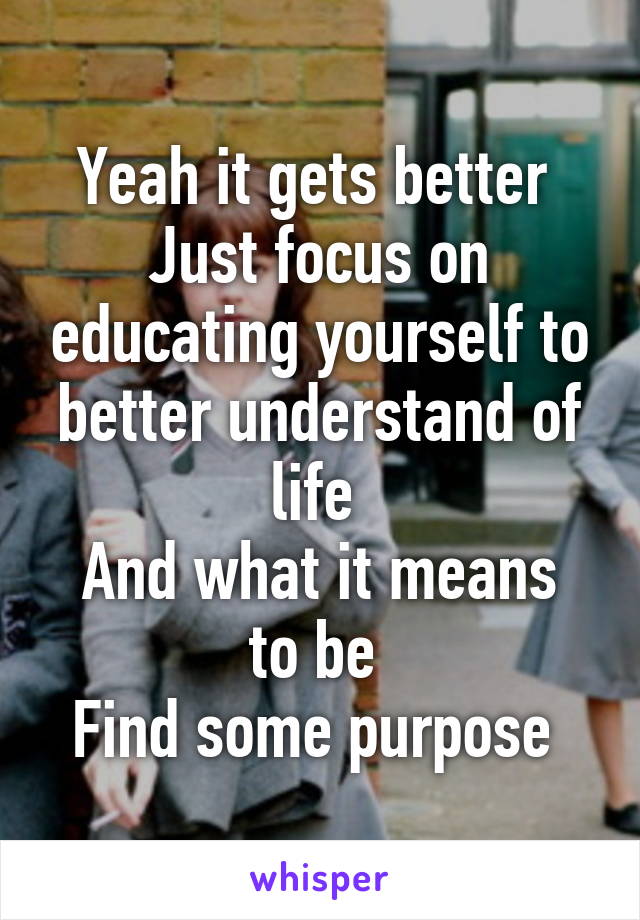 Yeah it gets better 
Just focus on educating yourself to better understand of life 
And what it means to be 
Find some purpose 