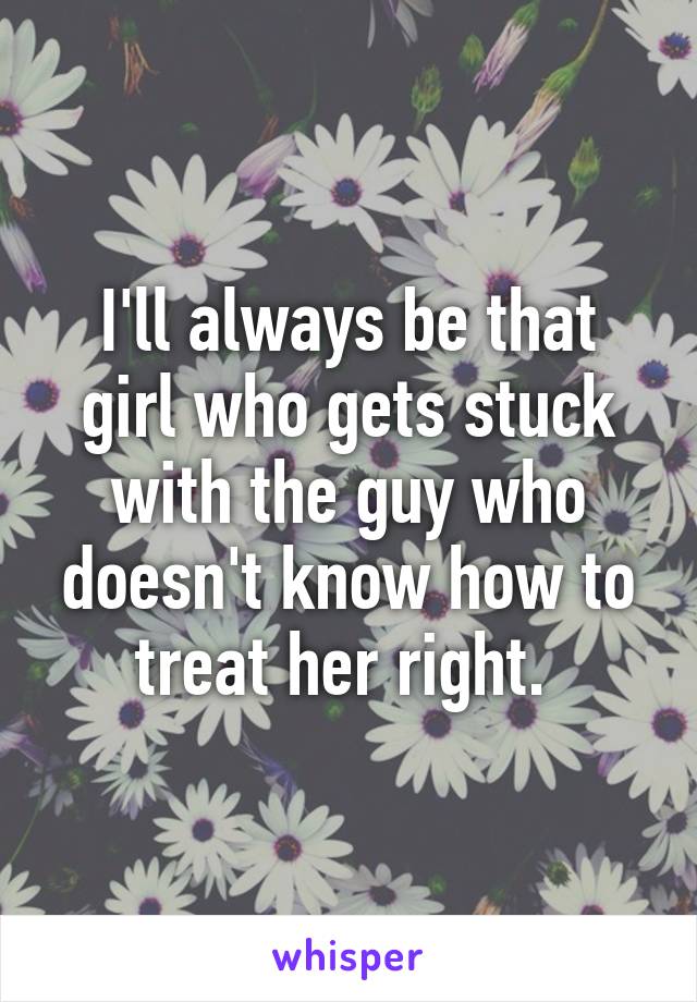 I'll always be that girl who gets stuck with the guy who doesn't know how to treat her right. 