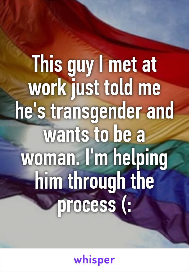 This guy I met at work just told me he's transgender and wants to be a woman. I'm helping him through the process (: