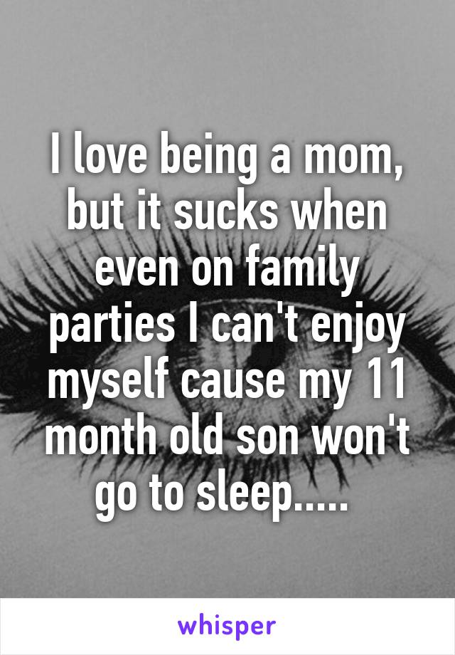 I love being a mom, but it sucks when even on family parties I can't enjoy myself cause my 11 month old son won't go to sleep..... 