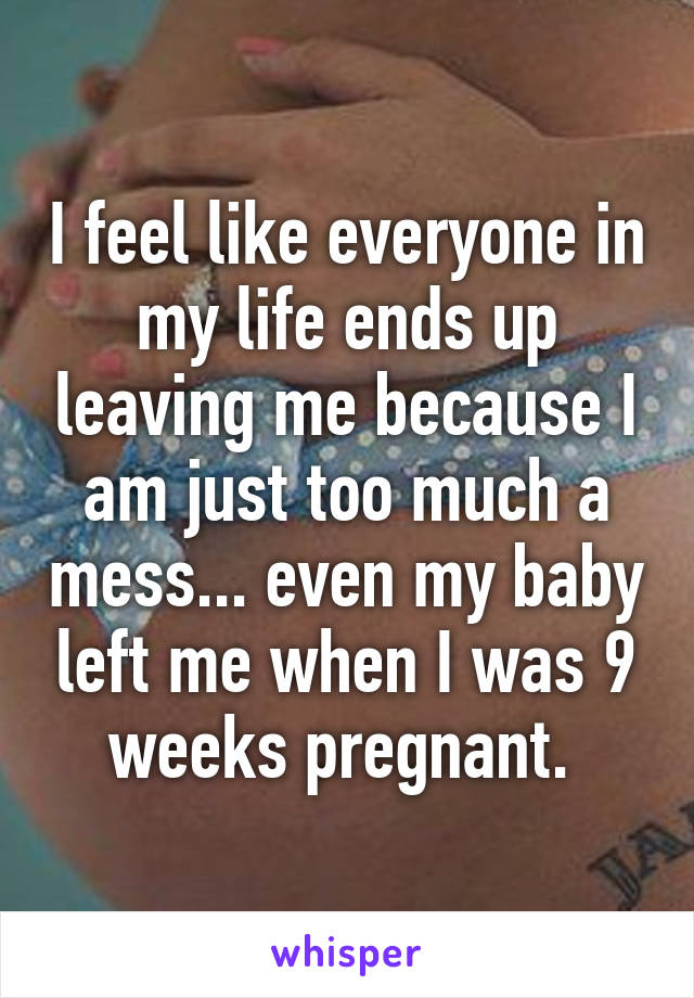 I feel like everyone in my life ends up leaving me because I am just too much a mess... even my baby left me when I was 9 weeks pregnant. 