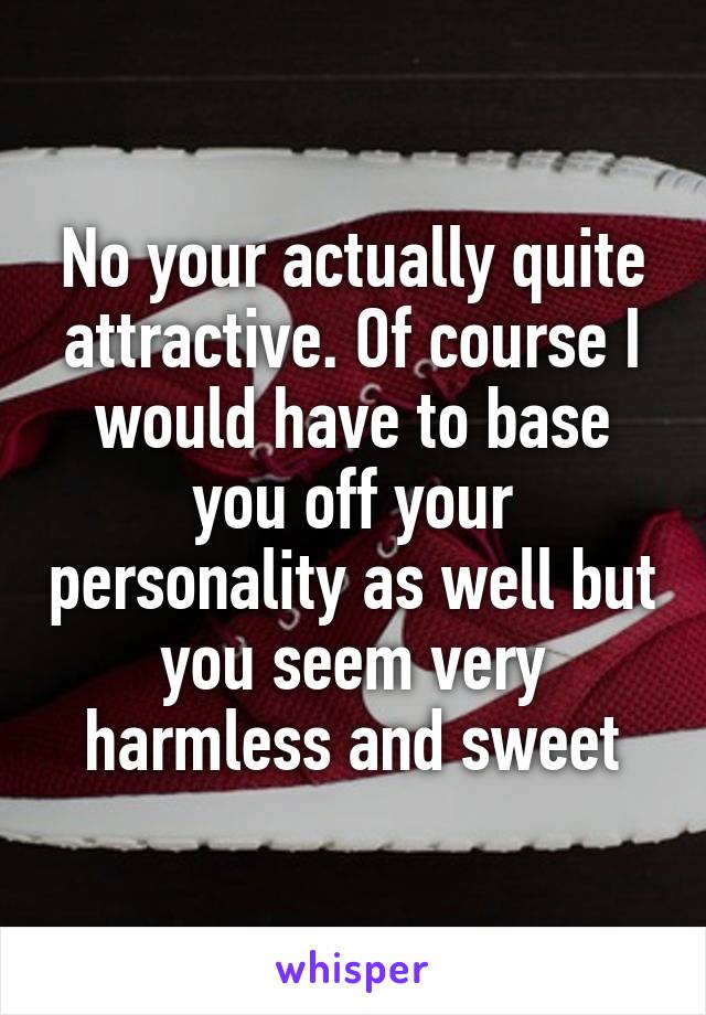 No your actually quite attractive. Of course I would have to base you off your personality as well but you seem very harmless and sweet