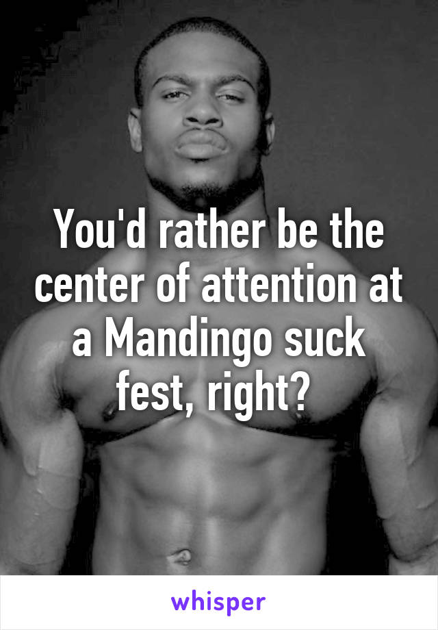 You'd rather be the center of attention at a Mandingo suck fest, right? 