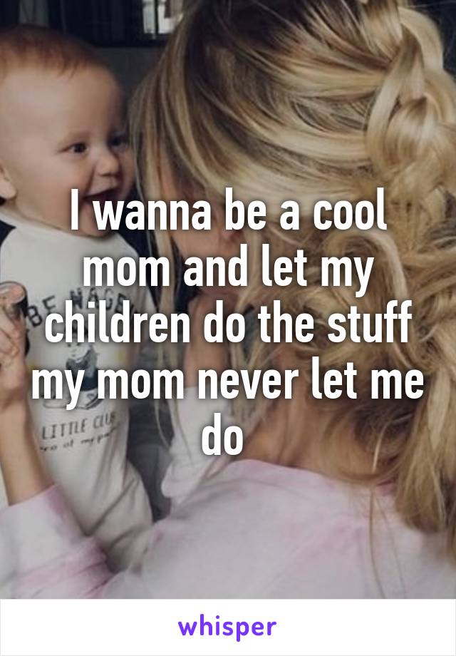 I wanna be a cool mom and let my children do the stuff my mom never let me do 