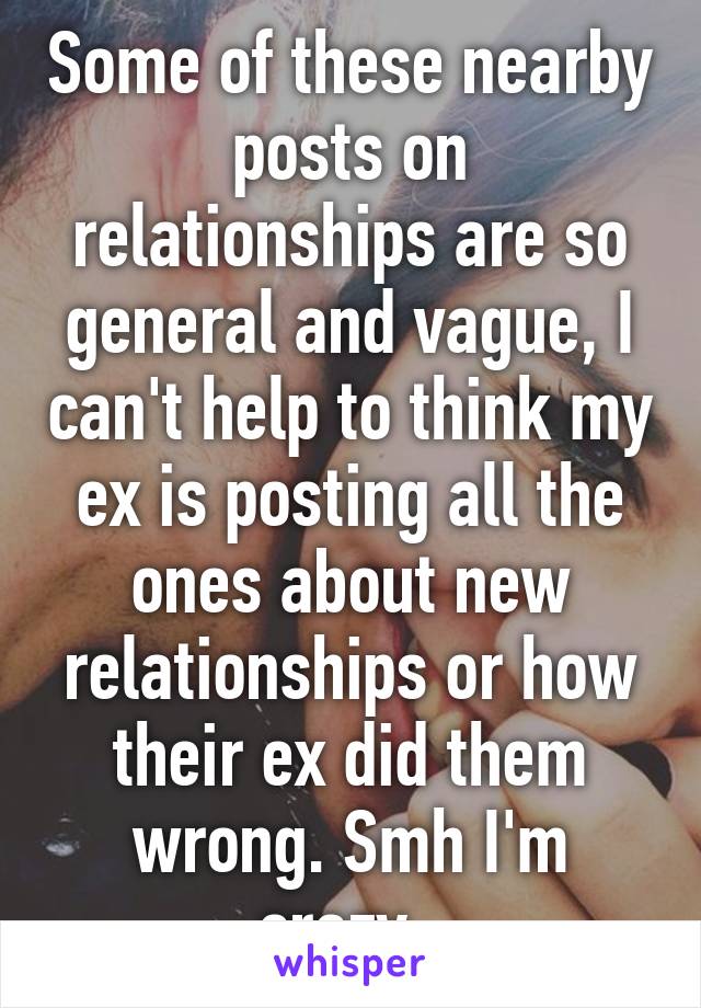 Some of these nearby posts on relationships are so general and vague, I can't help to think my ex is posting all the ones about new relationships or how their ex did them wrong. Smh I'm crazy. 