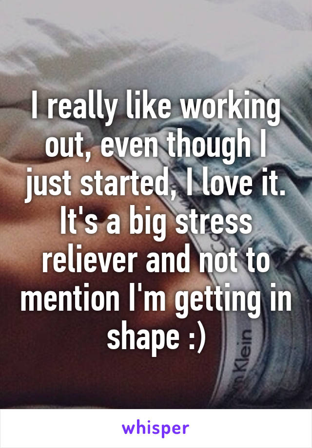 I really like working out, even though I just started, I love it. It's a big stress reliever and not to mention I'm getting in shape :)