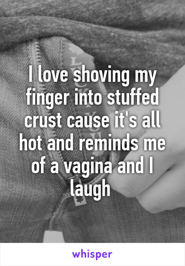 I love shoving my finger into stuffed crust cause it's all hot and reminds me of a vagina and I laugh 