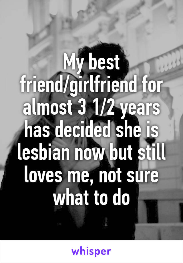 My best friend/girlfriend for almost 3 1/2 years has decided she is lesbian now but still loves me, not sure what to do