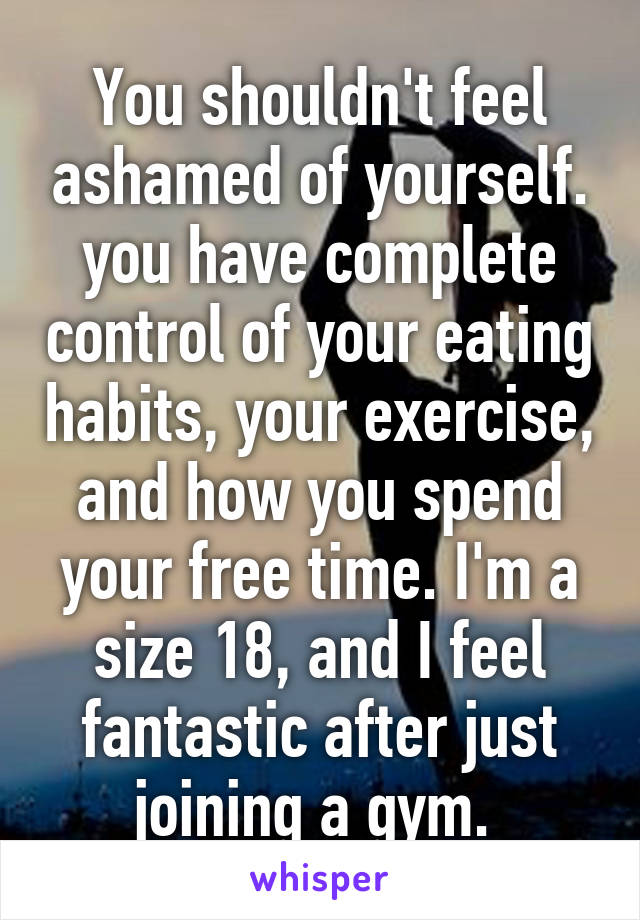 You shouldn't feel ashamed of yourself. you have complete control of your eating habits, your exercise, and how you spend your free time. I'm a size 18, and I feel fantastic after just joining a gym. 