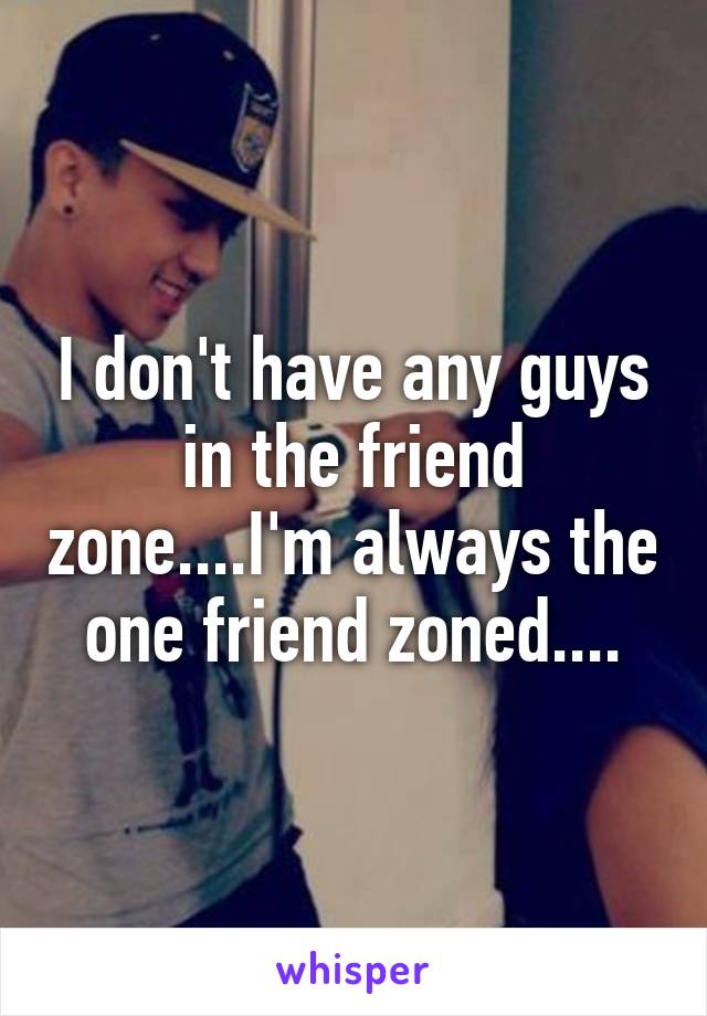 I don't have any guys in the friend zone....I'm always the one friend zoned....