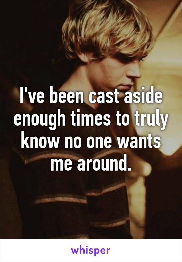 I've been cast aside enough times to truly know no one wants me around.