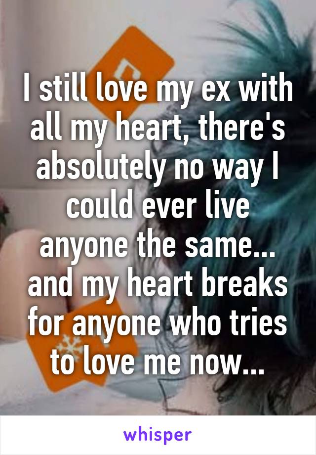 I still love my ex with all my heart, there's absolutely no way I could ever live anyone the same... and my heart breaks for anyone who tries to love me now...