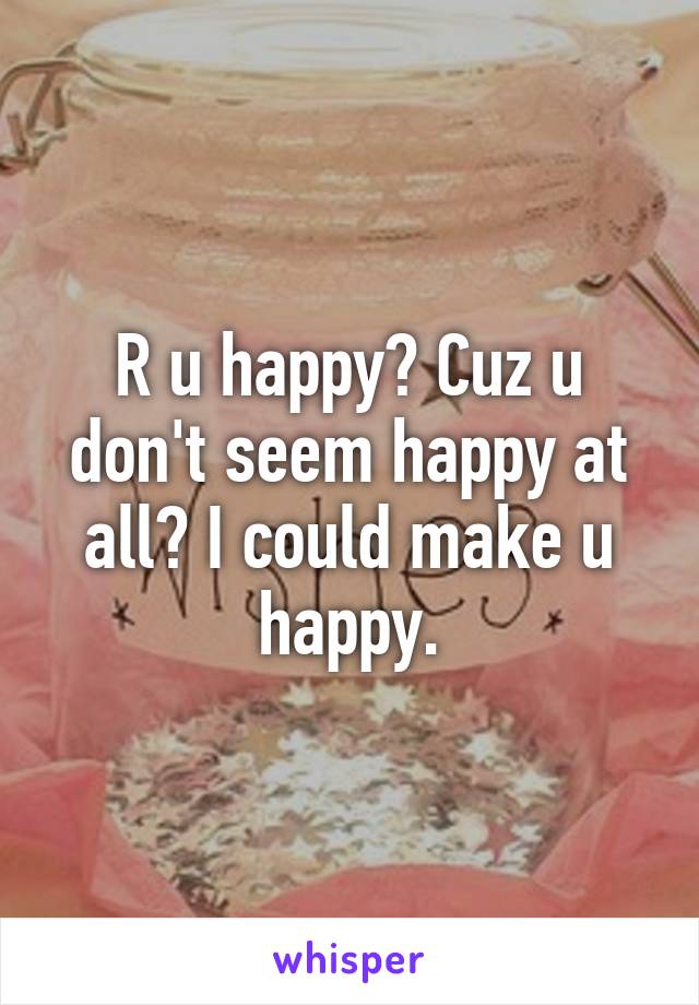 R u happy? Cuz u don't seem happy at all? I could make u happy.