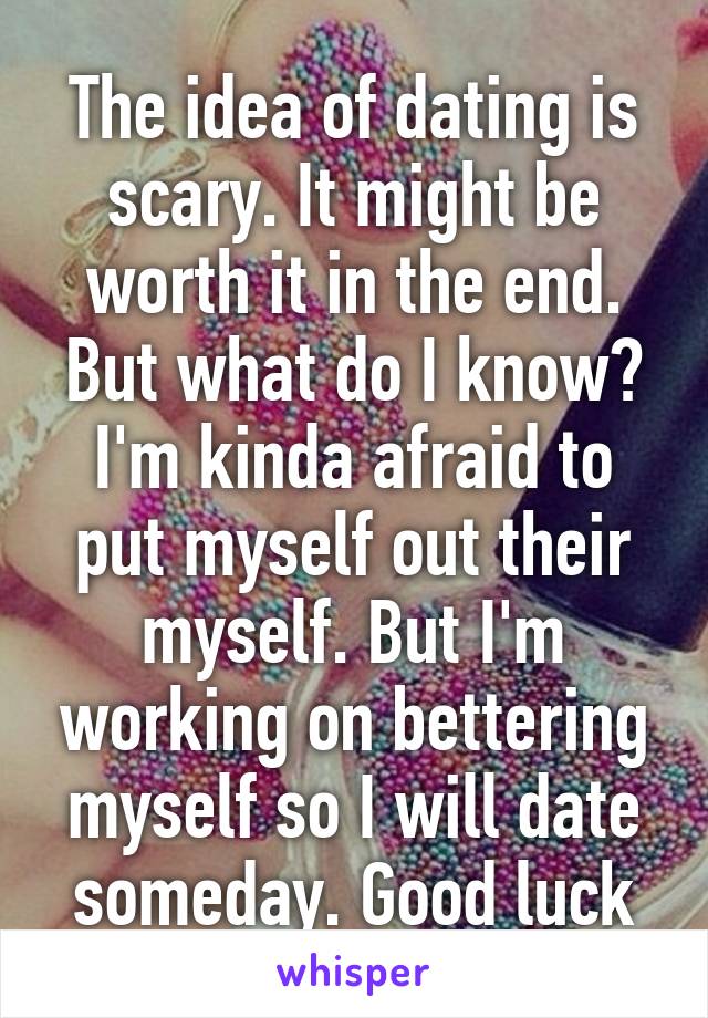 The idea of dating is scary. It might be worth it in the end. But what do I know? I'm kinda afraid to put myself out their myself. But I'm working on bettering myself so I will date someday. Good luck