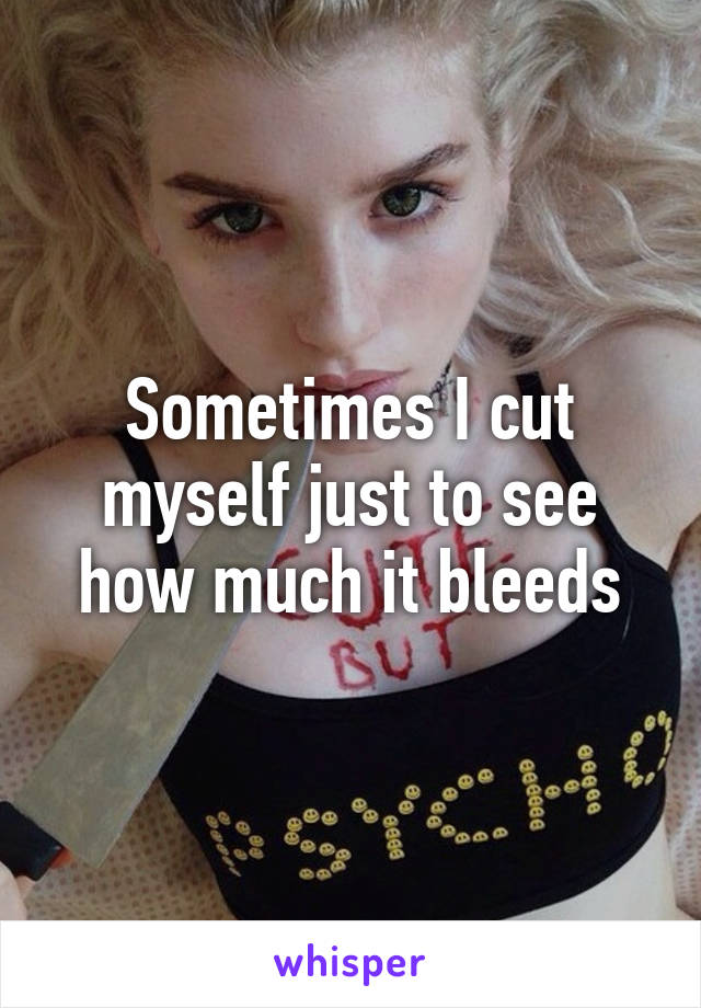 Sometimes I cut myself just to see how much it bleeds