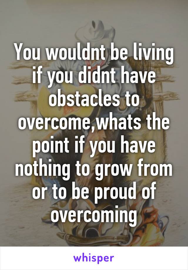 You wouldnt be living if you didnt have obstacles to overcome,whats the point if you have nothing to grow from or to be proud of overcoming