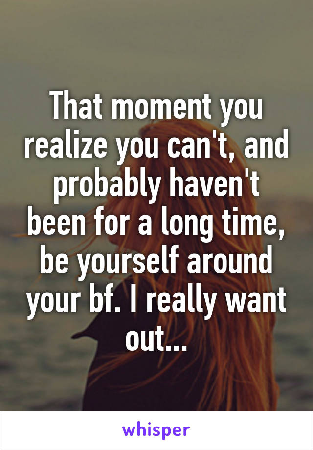 That moment you realize you can't, and probably haven't been for a long time, be yourself around your bf. I really want out...