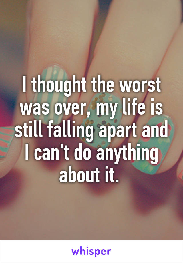 I thought the worst was over, my life is still falling apart and I can't do anything about it. 