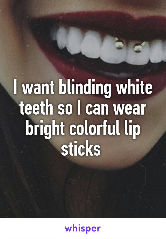 I want blinding white teeth so I can wear bright colorful lip sticks 