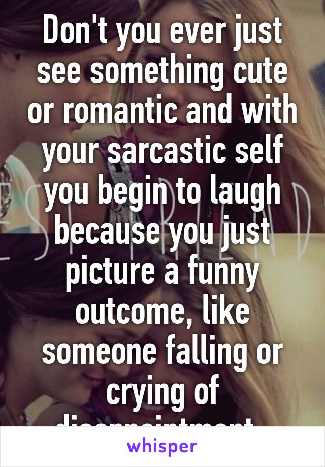 Don't you ever just see something cute or romantic and with your sarcastic self you begin to laugh because you just picture a funny outcome, like someone falling or crying of disappointment. 