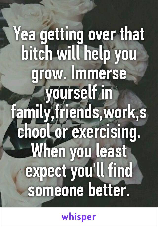 Yea getting over that bitch will help you grow. Immerse yourself in family,friends,work,school or exercising. When you least expect you'll find someone better.