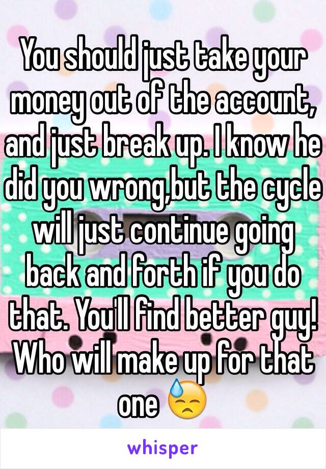 You should just take your money out of the account, and just break up. I know he did you wrong,but the cycle will just continue going back and forth if you do that. You'll find better guy! Who will make up for that one 😓