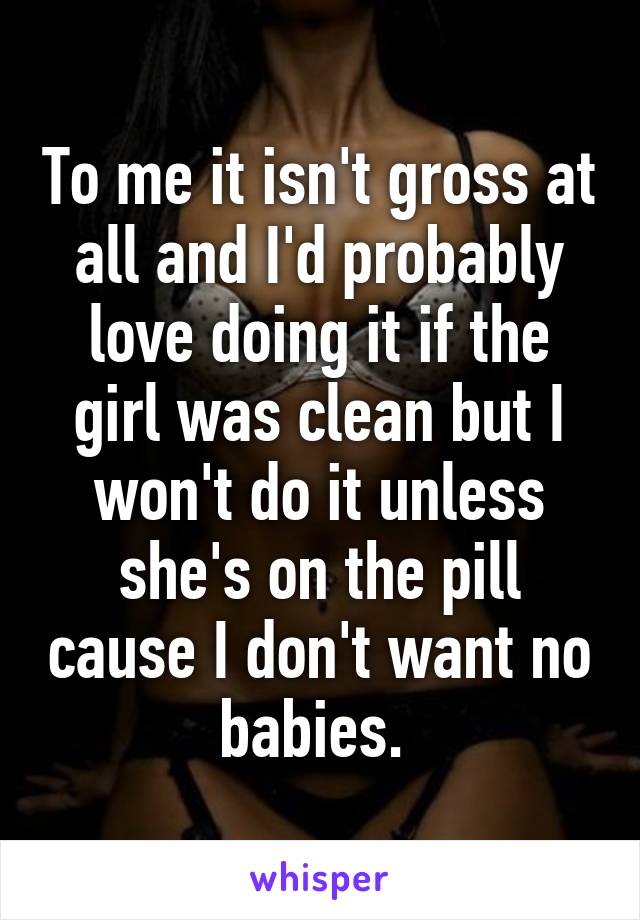 To me it isn't gross at all and I'd probably love doing it if the girl was clean but I won't do it unless she's on the pill cause I don't want no babies. 