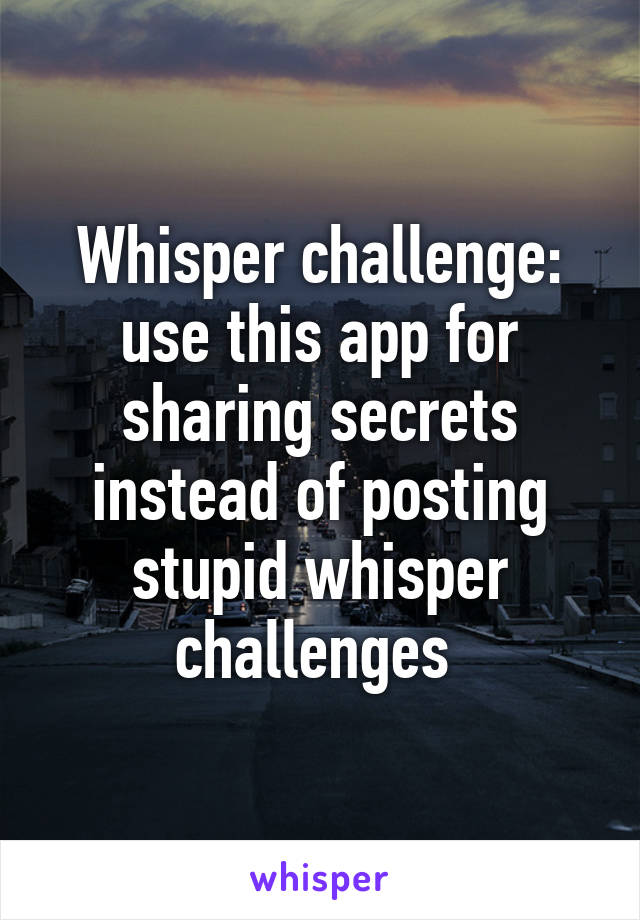 Whisper challenge: use this app for sharing secrets instead of posting stupid whisper challenges 