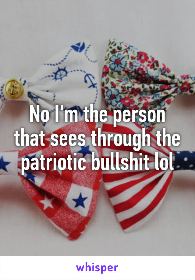 No I'm the person that sees through the patriotic bullshit lol