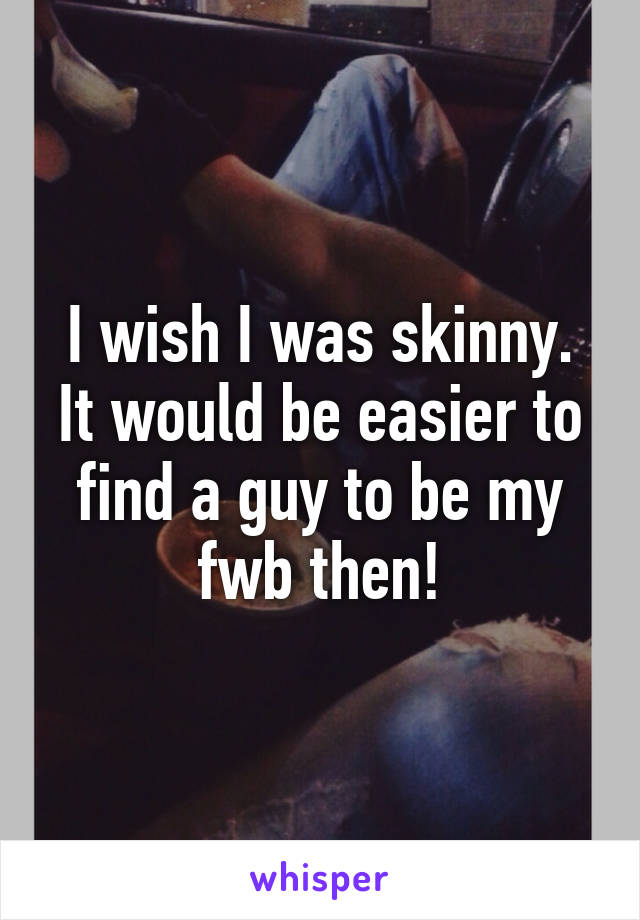 I wish I was skinny. It would be easier to find a guy to be my fwb then!