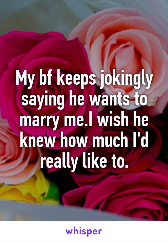 My bf keeps jokingly saying he wants to marry me.I wish he knew how much I'd really like to.