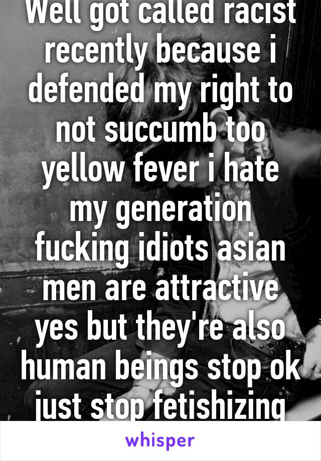 Well got called racist recently because i defended my right to not succumb too yellow fever i hate my generation fucking idiots asian men are attractive yes but they're also human beings stop ok just stop fetishizing them