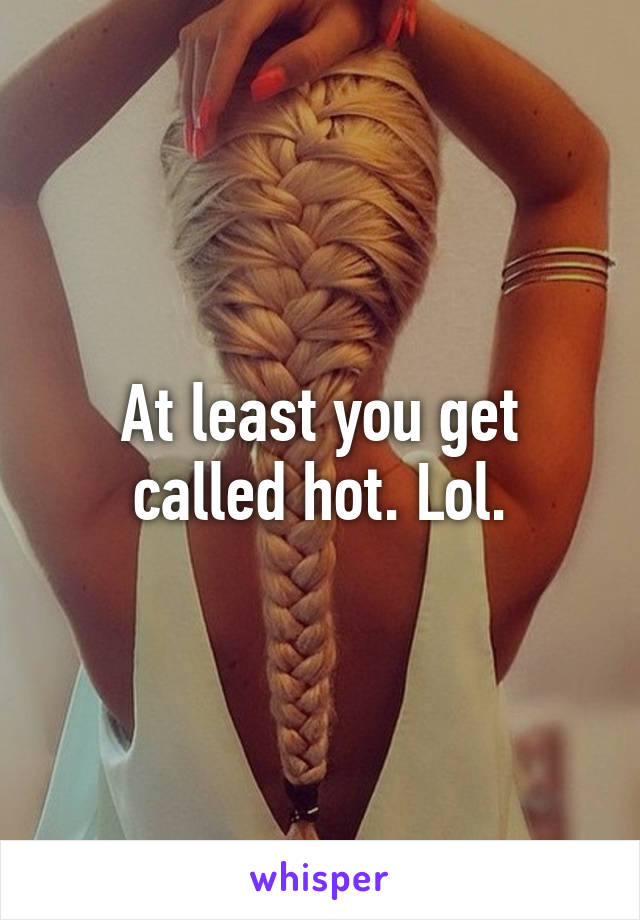 At least you get called hot. Lol.