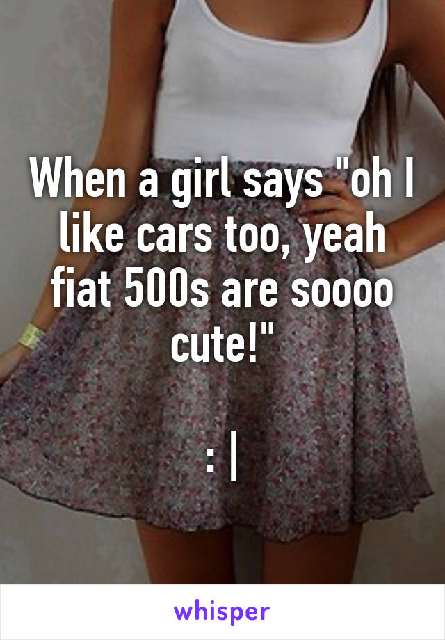 When a girl says "oh I like cars too, yeah fiat 500s are soooo cute!"

: |