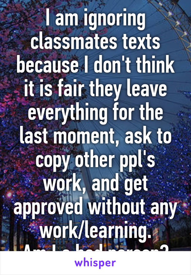 I am ignoring classmates texts because I don't think it is fair they leave everything for the last moment, ask to copy other ppl's work, and get approved without any work/learning.
Am I a bad person?