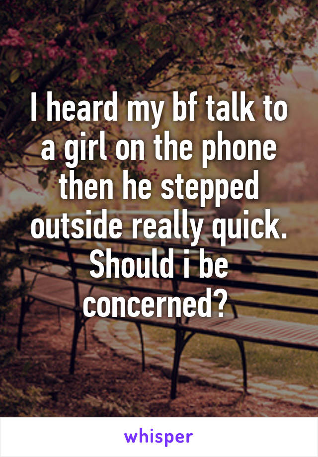 I heard my bf talk to a girl on the phone then he stepped outside really quick. Should i be concerned? 
