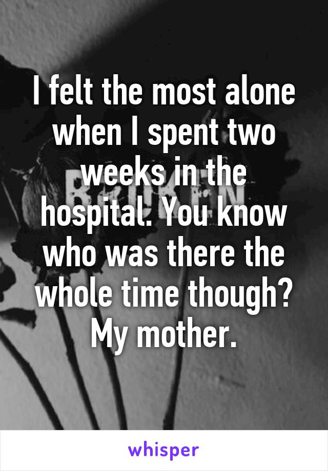 I felt the most alone when I spent two weeks in the hospital. You know who was there the whole time though?
My mother.
