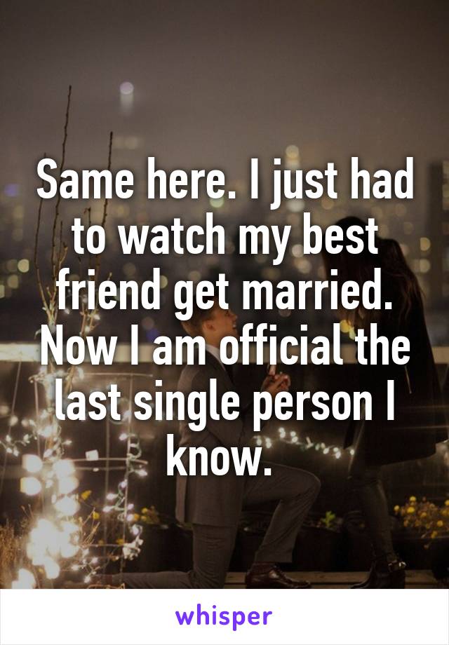 Same here. I just had to watch my best friend get married. Now I am official the last single person I know. 