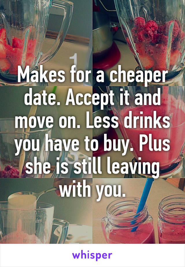 Makes for a cheaper date. Accept it and move on. Less drinks you have to buy. Plus she is still leaving with you.