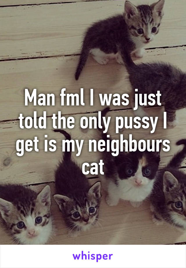 Man fml I was just told the only pussy I get is my neighbours cat