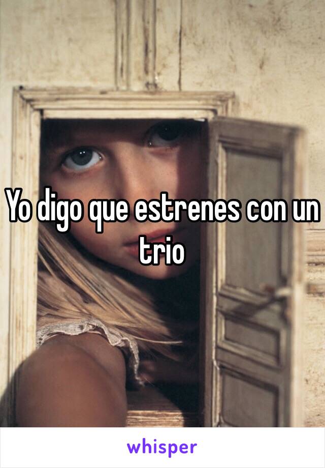 Yo digo que estrenes con un trio 