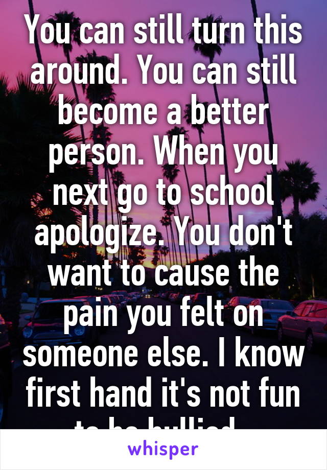 You can still turn this around. You can still become a better person. When you next go to school apologize. You don't want to cause the pain you felt on someone else. I know first hand it's not fun to be bullied. 