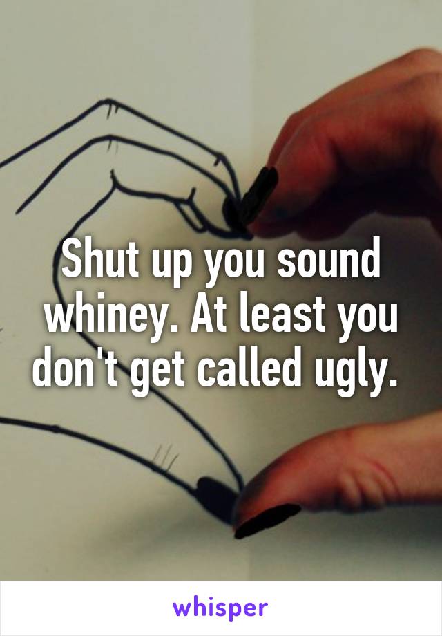 Shut up you sound whiney. At least you don't get called ugly. 