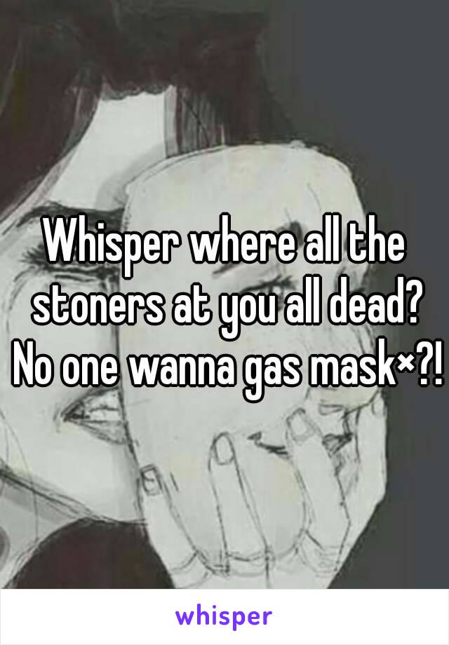 Whisper where all the stoners at you all dead? No one wanna gas mask×?!