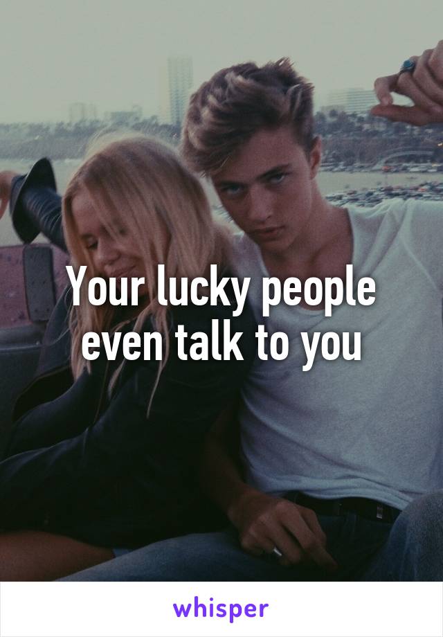 Your lucky people even talk to you