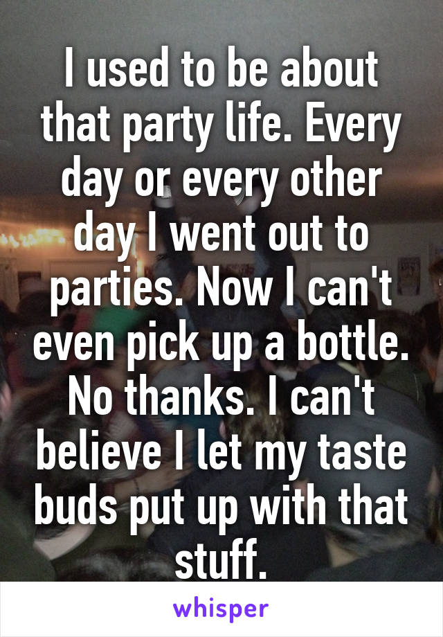 I used to be about that party life. Every day or every other day I went out to parties. Now I can't even pick up a bottle. No thanks. I can't believe I let my taste buds put up with that stuff.