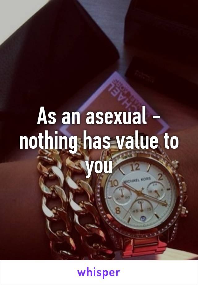 As an asexual - nothing has value to you